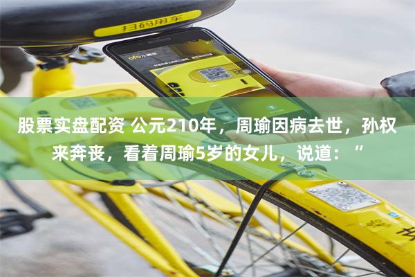 股票实盘配资 公元210年，周瑜因病去世，孙权来奔丧，看着周瑜5岁的女儿，说道：“