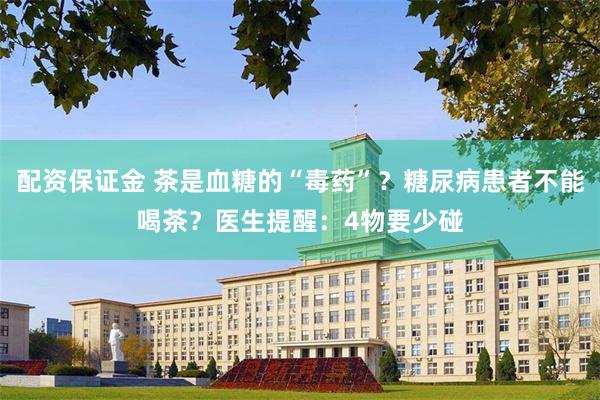 配资保证金 茶是血糖的“毒药”？糖尿病患者不能喝茶？医生提醒：4物要少碰