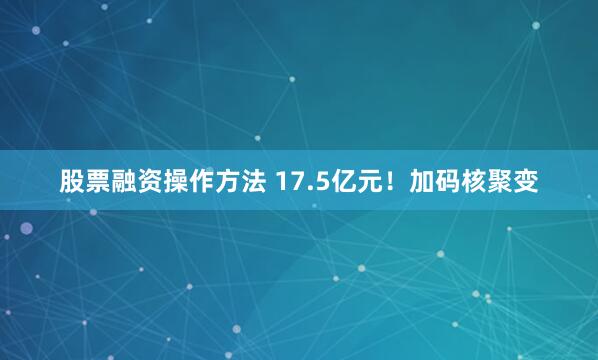 股票融资操作方法 17.5亿元！加码核聚变