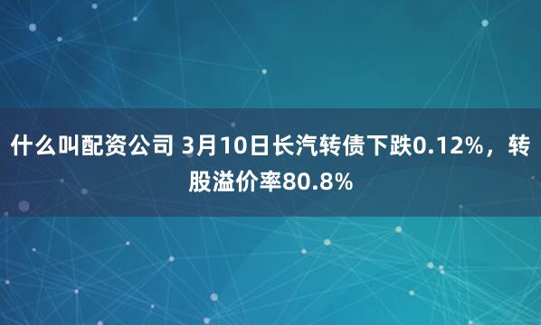 什么叫配资公司 3月10日长汽转债下跌0.12%，转股溢价率80.8%