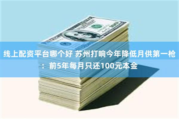线上配资平台哪个好 苏州打响今年降低月供第一枪：前5年每月只还100元本金