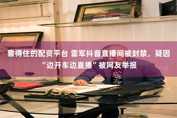 靠得住的配资平台 雷军抖音直播间被封禁，疑因“边开车边直播”被网友举报
