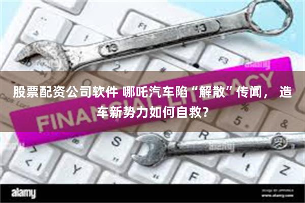 股票配资公司软件 哪吒汽车陷“解散”传闻， 造车新势力如何自救？