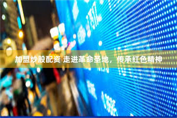 加盟炒股配资 走进革命圣地，传承红色精神