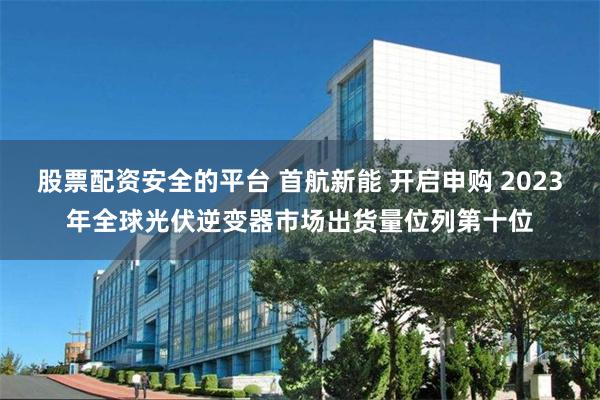 股票配资安全的平台 首航新能 开启申购 2023年全球光伏逆变器市场出货量位列第十位