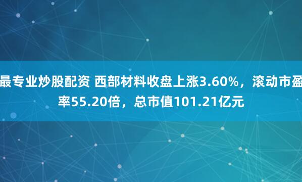最专业炒股配资 西部材料收盘上涨3.60%，滚动市盈率55.20倍，总市值101.21亿元