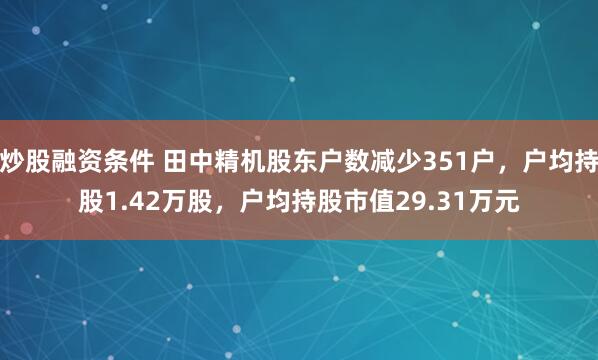 炒股融资条件 田中精机股东户数减少351户，户均持股1.42万股，户均持股市值29.31万元