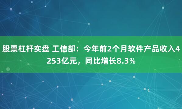 股票杠杆实盘 工信部：今年前2个月软件产品收入4253亿元，同比增长8.3%