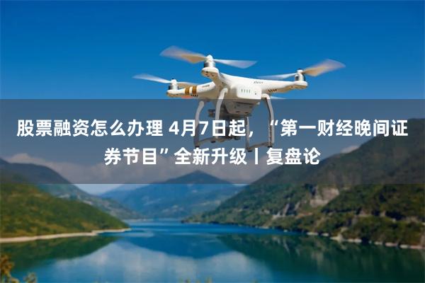 股票融资怎么办理 4月7日起，“第一财经晚间证券节目”全新升级丨复盘论