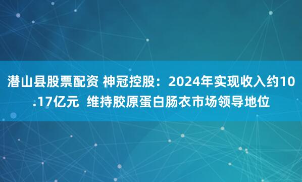潜山县股票配资 神冠控股：2024年实现收入约10.17亿元  维持胶原蛋白肠衣市场领导地位