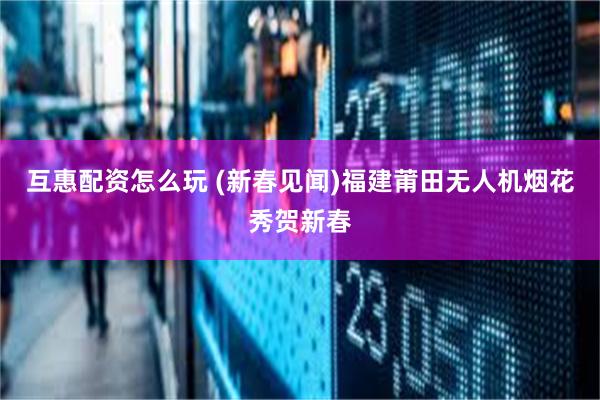 互惠配资怎么玩 (新春见闻)福建莆田无人机烟花秀贺新春