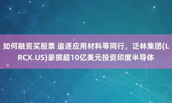 如何融资买股票 追逐应用材料等同行，泛林集团(LRCX.US)豪掷超10亿美元投资印度半导体