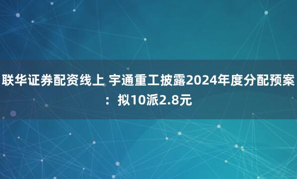 联华证券配资线上 宇通重工披露2024年度分配预案：拟10派2.8元