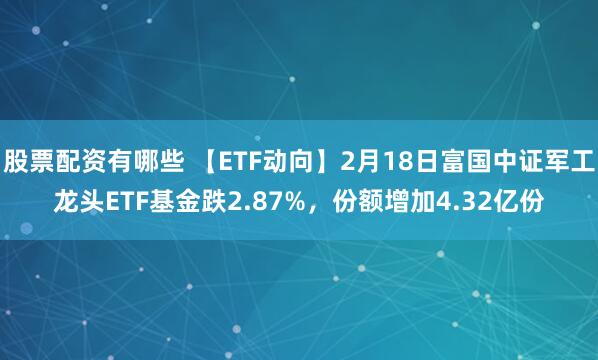 股票配资有哪些 【ETF动向】2月18日富国中证军工龙头ETF基金跌2.87%，份额增加4.32亿份