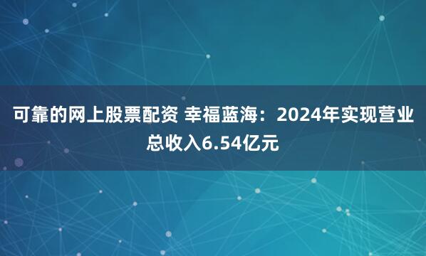 可靠的网上股票配资 幸福蓝海：2024年实现营业总收入6.54亿元