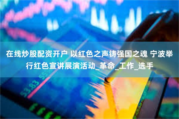 在线炒股配资开户 以红色之声铸强国之魂 宁波举行红色宣讲展演活动_革命_工作_选手