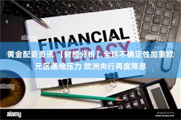 黄金配资资讯 【财经分析】全球不确定性加重欧元区通缩压力 欧洲央行再度降息