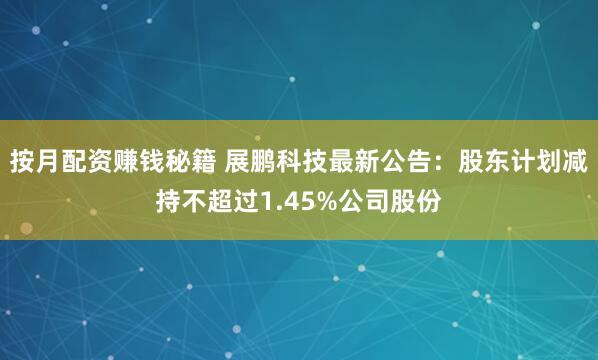 按月配资赚钱秘籍 展鹏科技最新公告：股东计划减持不超过1.45%公司股份