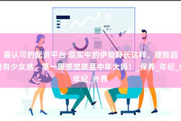 最认可的配资平台 现实中的伊能静长这样，腰肢圆润没有少女感，第一眼感觉就是中年大妈！_保养_年纪_外界