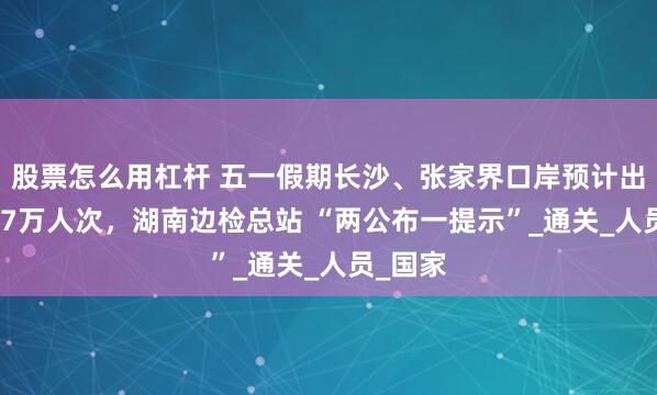 股票怎么用杠杆 五一假期长沙、张家界口岸预计出入境2.7万人次，湖南边检总站 “两公布一提示”_通关_人员_国家