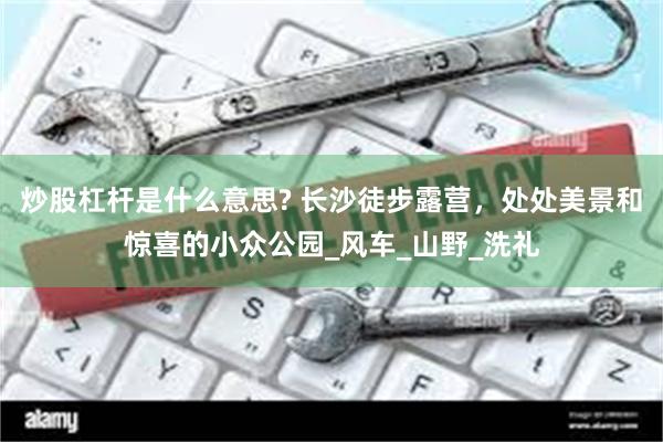 炒股杠杆是什么意思? 长沙徒步露营，处处美景和惊喜的小众公园_风车_山野_洗礼