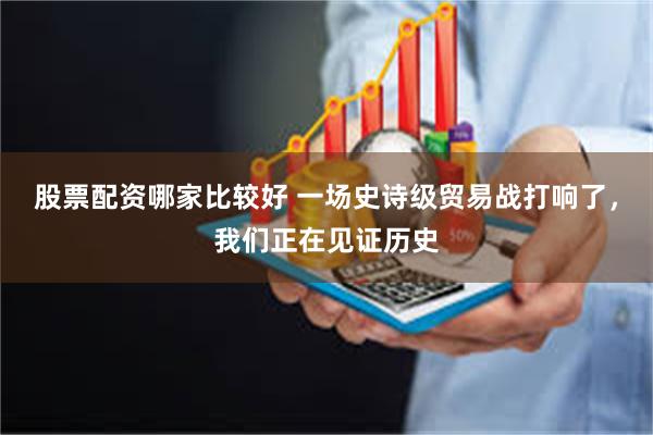 股票配资哪家比较好 一场史诗级贸易战打响了，我们正在见证历史