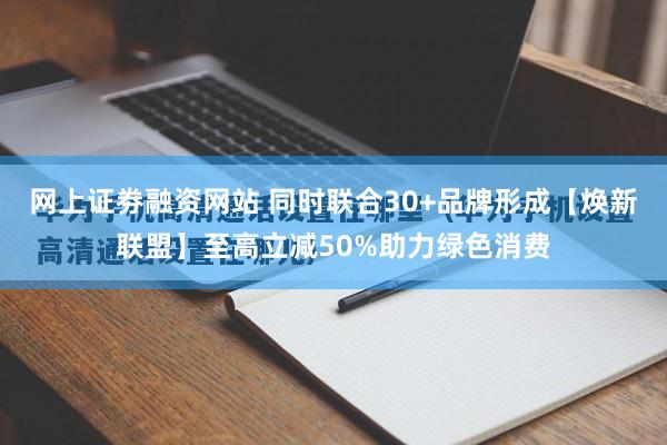 网上证劵融资网站 同时联合30+品牌形成【焕新联盟】至高立减50%助力绿色消费