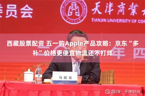 西藏股票配资 五一购Apple产品攻略：京东“多补”价格更便宜物流还不打烊