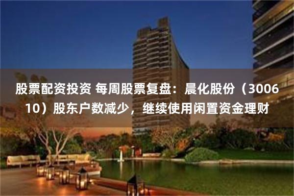 股票配资投资 每周股票复盘：晨化股份（300610）股东户数减少，继续使用闲置资金理财