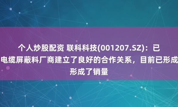 个人炒股配资 联科科技(001207.SZ)：已与下游电缆屏蔽料厂商建立了良好的合作关系，目前已形成了销量