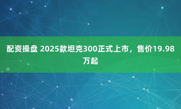 配资操盘 2025款坦克300正式上市，售价19.98万起