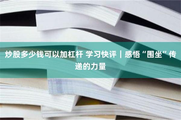 炒股多少钱可以加杠杆 学习快评｜感悟“围坐”传递的力量