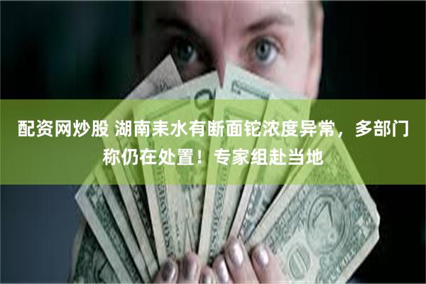 配资网炒股 湖南耒水有断面铊浓度异常，多部门称仍在处置！专家组赴当地