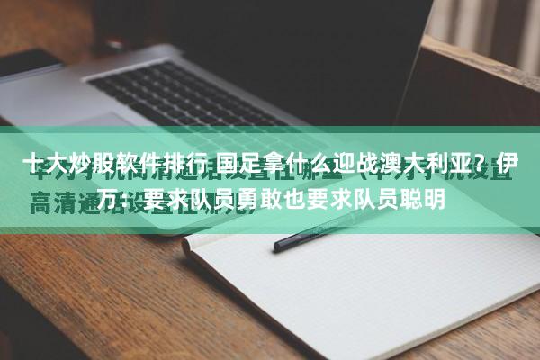 十大炒股软件排行 国足拿什么迎战澳大利亚？伊万：要求队员勇敢也要求队员聪明