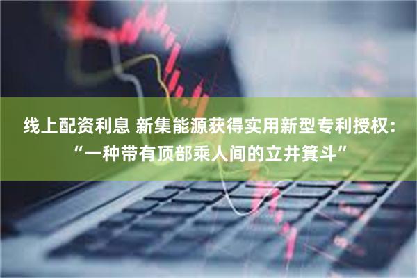 线上配资利息 新集能源获得实用新型专利授权：“一种带有顶部乘人间的立井箕斗”