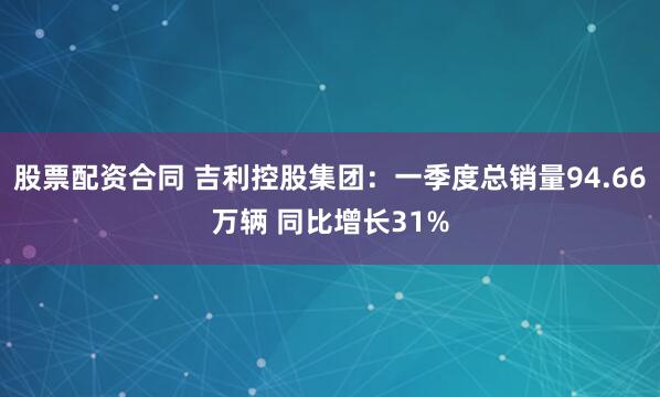 股票配资合同 吉利控股集团：一季度总销量94.66万辆 同比增长31%