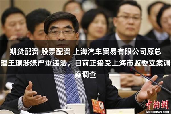 期货配资 股票配资 上海汽车贸易有限公司原总经理王璟涉嫌严重违法，目前正接受上海市监委立案调查