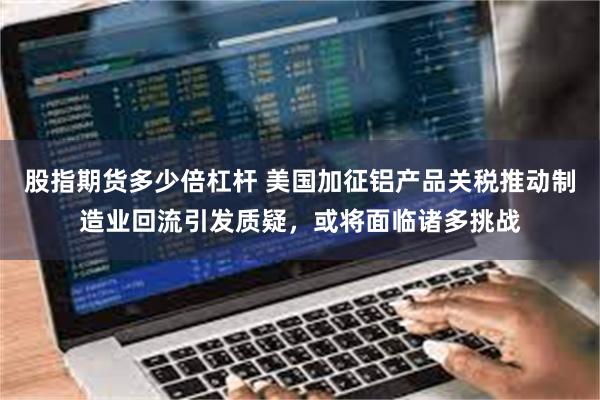 股指期货多少倍杠杆 美国加征铝产品关税推动制造业回流引发质疑，或将面临诸多挑战
