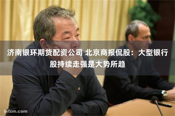 济南银环期货配资公司 北京商报侃股：大型银行股持续走强是大势所趋