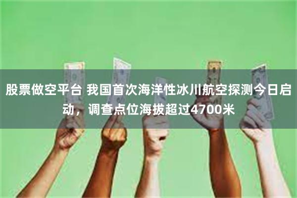 股票做空平台 我国首次海洋性冰川航空探测今日启动，调查点位海拔超过4700米