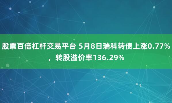 股票百倍杠杆交易平台 5月8日瑞科转债上涨0.77%，转股溢价率136.29%
