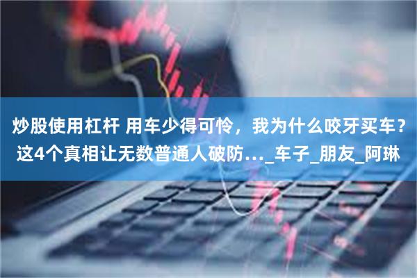 炒股使用杠杆 用车少得可怜，我为什么咬牙买车？这4个真相让无数普通人破防…_车子_朋友_阿琳