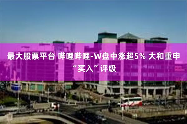 最大股票平台 哔哩哔哩-W盘中涨超5% 大和重申“买入”评级