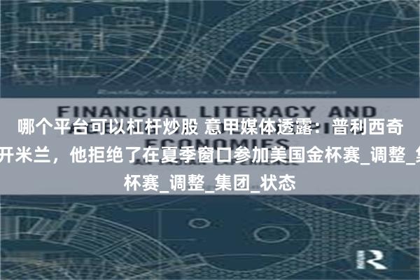 哪个平台可以杠杆炒股 意甲媒体透露：普利西奇恐怕要离开米兰，他拒绝了在夏季窗口参加美国金杯赛_调整_集团_状态