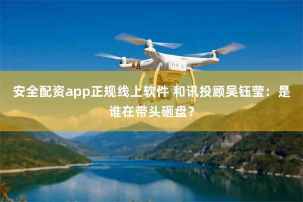 安全配资app正规线上软件 和讯投顾吴钰莹：是谁在带头砸盘？