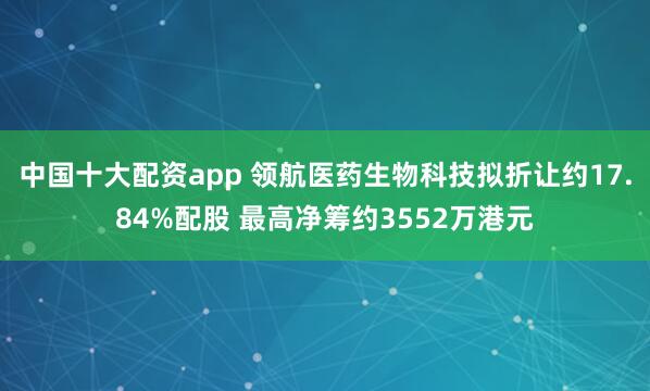中国十大配资app 领航医药生物科技拟折让约17.84%配股 最高净筹约3552万港元