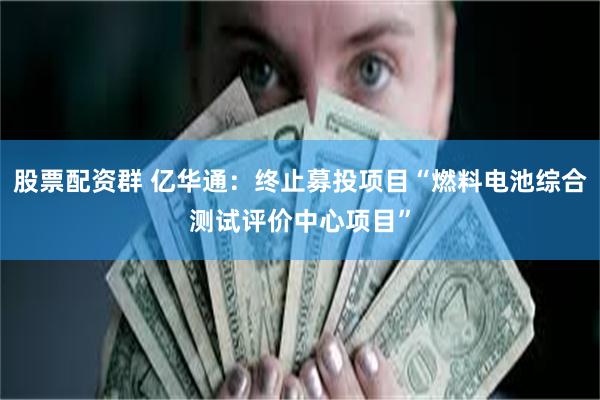 股票配资群 亿华通：终止募投项目“燃料电池综合测试评价中心项目”