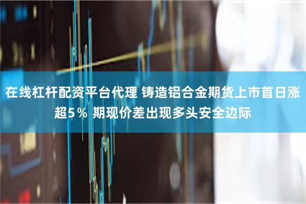 在线杠杆配资平台代理 铸造铝合金期货上市首日涨超5％ 期现价差出现多头安全边际