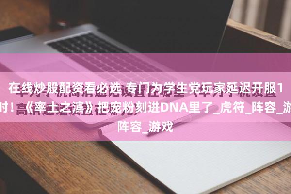 在线炒股配资看必选 专门为学生党玩家延迟开服1小时！《率土之滨》把宠粉刻进DNA里了_虎符_阵容_游戏