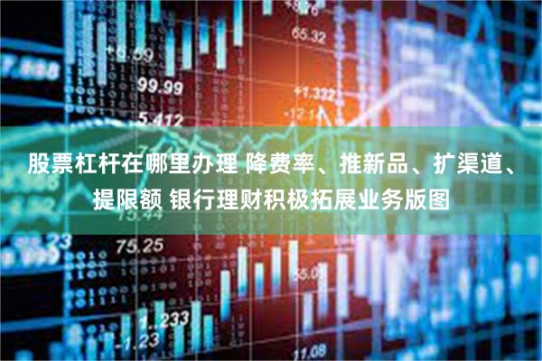 股票杠杆在哪里办理 降费率、推新品、扩渠道、提限额 银行理财积极拓展业务版图